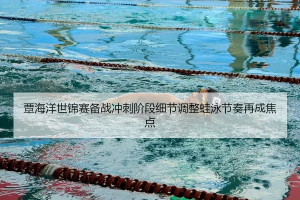 覃海洋世锦赛备战冲刺阶段细节调整蛙泳节奏再成焦点
