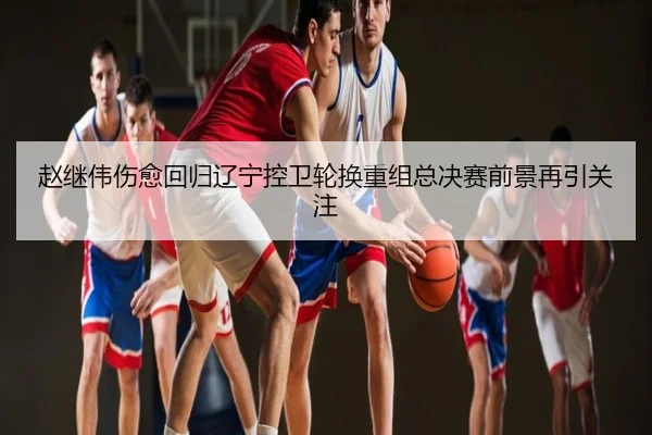 赵继伟伤愈回归辽宁控卫轮换重组总决赛前景再引关注